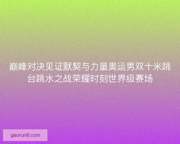 巅峰对决见证默契与力量奥运男双十米跳台跳水之战荣耀时刻世界级赛场