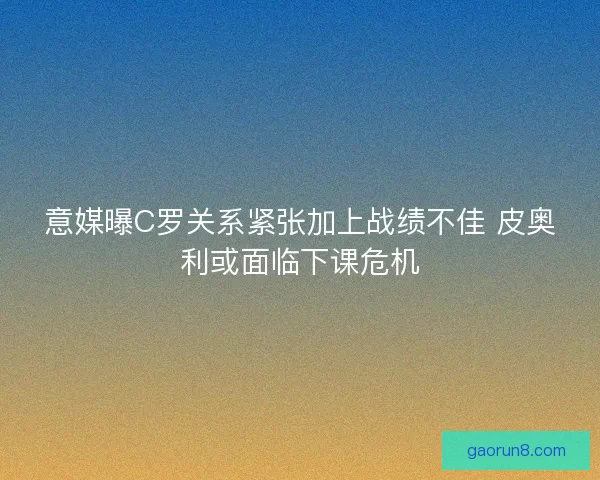 意媒曝C罗关系紧张加上战绩不佳 皮奥利或面临下课危机