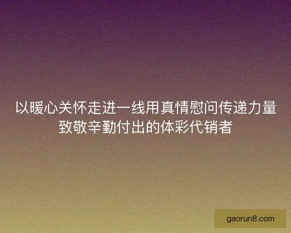 以暖心关怀走进一线用真情慰问传递力量致敬辛勤付出的体彩代销者