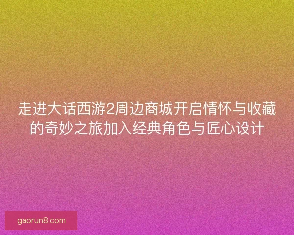 走进大话西游2周边商城开启情怀与收藏的奇妙之旅加入经典角色与匠心设计